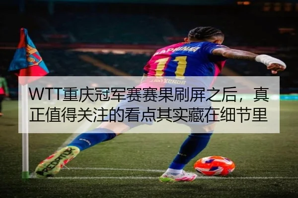 WTT重庆冠军赛赛果刷屏之后，真正值得关注的看点其实藏在细节里